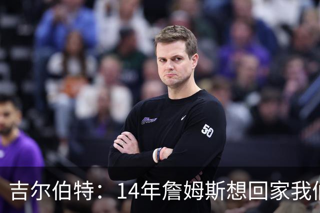 吉尔伯特：14年詹姆斯想回家我们也想要他 我飞到迈阿密与他面谈
