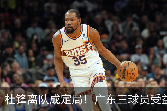 杜锋离队成定局！广东三球员受益巨大 徐昕将回归 2米08新星获重用