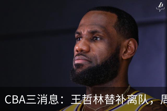 CBA三消息：王哲林替补离队，周鹏左右为难，广东给徐杰找接班人