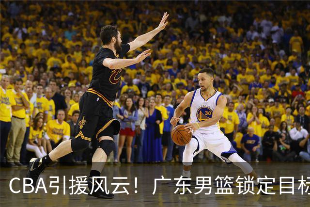 CBA引援风云！广东男篮锁定目标，杜锋心仪已久需花重金